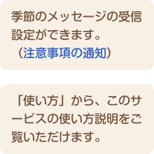 季節のメッセージの受信設定ができます。（注意事項の通知） 「使い方」から、このサービスの使い方説明をご覧いただけます。